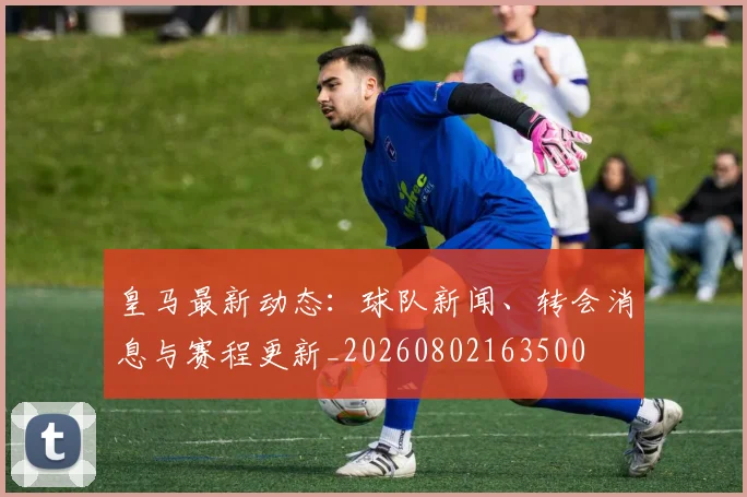 皇马最新动态：球队新闻、转会消息与赛程更新_20260802163500