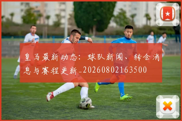 皇马最新动态：球队新闻、转会消息与赛程更新_20260802163500